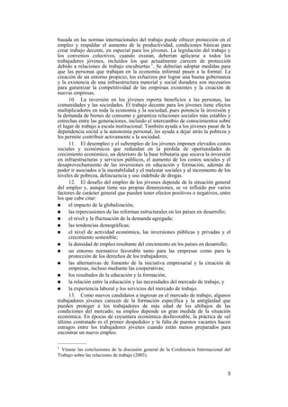 3
basada en las normas internacionales del trabajo puede ofrecer protección en el
empleo y respaldar el aumento de la productividad, condiciones básicas para
crear trabajo decente, en especial para los jóvenes. La legislación del trabajo y
los convenios colectivos, cuando existan, deberían aplicarse a todos los
trabajadores jóvenes, incluidos los que actualmente carecen de protección
debido a relaciones de trabajo encubiertas 1
. Se deberían adoptar medidas para
que las personas que trabajan en la economía informal pasen a la formal. La
creación de un entorno propicio, los esfuerzos por lograr una buena gobernanza
y la existencia de una infraestructura material y social duradera son necesarios
para garantizar la competitividad de las empresas existentes y la creación de
nuevas empresas.
10. La inversión en los jóvenes reporta beneficios a las personas, las
comunidades y las sociedades. El trabajo decente para los jóvenes tiene efectos
multiplicadores en toda la economía y la sociedad, pues potencia la inversión y
la demanda de bienes de consumo y garantiza relaciones sociales más estables y
estrechas entre las generaciones, incluido el intercambio de conocimientos sobre
el lugar de trabajo a escala institucional. También ayuda a los jóvenes pasar de la
dependencia social a la autonomía personal, les ayuda a dejar atrás la pobreza y
les permite contribuir activamente a la sociedad.
11. El desempleo y el subempleo de los jóvenes imponen elevados costos
sociales y económicos que redundan en la pérdida de oportunidades de
crecimiento económico, un deterioro de la base tributaria que socava la inversión
en infraestructuras y servicios públicos, el aumento de los costos sociales y el
desaprovechamiento de las inversiones en educación y formación, además de
poder ir asociados a la inestabilidad y el malestar sociales y al incremento de los
niveles de pobreza, delincuencia y uso indebido de drogas.
12. El desafío del empleo de los jóvenes depende de la situación general
del empleo y, aunque tiene sus propias dimensiones, se ve influido por varios
factores de carácter general que pueden tener efectos positivos o negativos, entre
los que cabe citar:
! el impacto de la globalización;
! las repercusiones de las reformas estructurales en los países en desarrollo;
! el nivel y la fluctuación de la demanda agregada;
! las tendencias demográficas;
! el nivel de actividad económica, las inversiones públicas y privadas y el
crecimiento sostenible;
! la densidad de empleo resultante del crecimiento en los países en desarrollo;
! un entorno normativo favorable tanto para las empresas como para la
protección de los derechos de los trabajadores;
! las alternativas de fomento de la iniciativa empresarial y la creación de
empresas, incluso mediante las cooperativas;
! los resultados de la educación y la formación;
! la relación entre la educación y las necesidades del mercado de trabajo, y
! la experiencia laboral y los servicios del mercado de trabajo.
13. Como nuevos candidatos a ingresar en el mercado de trabajo, algunos
trabajadores jóvenes carecen de la formación específica y la antigüedad que
pueden proteger a los trabajadores de más edad de los altibajos de las
condiciones del mercado; su empleo depende en gran medida de la situación
económica. En épocas de coyuntura económica desfavorable, la práctica de «el
último contratado es el primer despedido» y la falta de puestos vacantes hacen
estragos entre los trabajadores jóvenes cuando están menos preparados para
encontrar un nuevo empleo.
—————
1
Véanse las conclusiones de la discusión general de la Conferencia Internacional del
Trabajo sobre las relaciones de trabajo (2003).
 