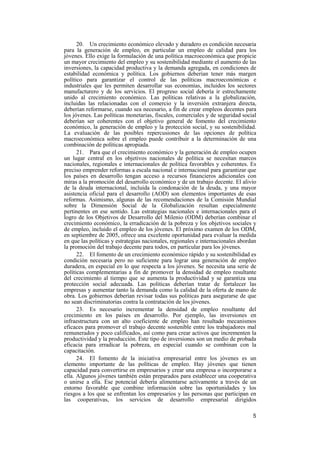 5
20. Un crecimiento económico elevado y duradero es condición necesaria
para la generación de empleo, en particular un empleo de calidad para los
jóvenes. Ello exige la formulación de una política macroeconómica que propicie
un mayor crecimiento del empleo y su sostenibilidad mediante el aumento de las
inversiones, la capacidad productiva y la demanda agregada, en condiciones de
estabilidad económica y política. Los gobiernos deberían tener más margen
político para garantizar el control de las políticas macroeconómicas e
industriales que les permiten desarrollar sus economías, incluidos los sectores
manufacturero y de los servicios. El progreso social debería ir estrechamente
unido al crecimiento económico. Las políticas relativas a la globalización,
incluidas las relacionadas con el comercio y la inversión extranjera directa,
deberían reformarse, cuando sea necesario, a fin de crear empleos decentes para
los jóvenes. Las políticas monetarias, fiscales, comerciales y de seguridad social
deberían ser coherentes con el objetivo general de fomento del crecimiento
económico, la generación de empleo y la protección social, y su sostenibilidad.
La evaluación de las posibles repercusiones de las opciones de política
macroeconómica sobre el empleo puede contribuir a la determinación de una
combinación de políticas apropiada.
21. Para que el crecimiento económico y la generación de empleo ocupen
un lugar central en los objetivos nacionales de política se necesitan marcos
nacionales, regionales e internacionales de política favorables y coherentes. Es
preciso emprender reformas a escala nacional e internacional para garantizar que
los países en desarrollo tengan acceso a recursos financieros adicionales con
miras a la promoción del desarrollo económico y de un trabajo decente. El alivio
de la deuda internacional, incluida la condonación de la deuda, y una mayor
asistencia oficial para el desarrollo (AOD) son elementos importantes de esas
reformas. Asimismo, algunas de las recomendaciones de la Comisión Mundial
sobre la Dimensión Social de la Globalización resultan especialmente
pertinentes en ese sentido. Las estrategias nacionales e internacionales para el
logro de los Objetivos de Desarrollo del Milenio (ODM) deberían combinar el
crecimiento económico, la erradicación de la pobreza y los objetivos sociales y
de empleo, incluido el empleo de los jóvenes. El próximo examen de los ODM,
en septiembre de 2005, ofrece una excelente oportunidad para evaluar la medida
en que las políticas y estrategias nacionales, regionales e internacionales abordan
la promoción del trabajo decente para todos, en particular para los jóvenes.
22. El fomento de un crecimiento económico rápido y su sostenibilidad es
condición necesaria pero no suficiente para lograr una generación de empleo
duradera, en especial en lo que respecta a los jóvenes. Se necesita una serie de
políticas complementarias a fin de promover la densidad de empleo resultante
del crecimiento al tiempo que se aumenta la productividad y se garantiza una
protección social adecuada. Las políticas deberían tratar de fortalecer las
empresas y aumentar tanto la demanda como la calidad de la oferta de mano de
obra. Los gobiernos deberían revisar todas sus políticas para asegurarse de que
no sean discriminatorias contra la contratación de los jóvenes.
23. Es necesario incrementar la densidad de empleo resultante del
crecimiento en los países en desarrollo. Por ejemplo, las inversiones en
infraestructura con un alto coeficiente de empleo han resultado mecanismos
eficaces para promover el trabajo decente sostenible entre los trabajadores mal
remunerados y poco calificados, así como para crear activos que incrementen la
productividad y la producción. Este tipo de inversiones son un medio de probada
eficacia para erradicar la pobreza, en especial cuando se combinan con la
capacitación.
24. El fomento de la iniciativa empresarial entre los jóvenes es un
elemento importante de las políticas de empleo. Hay jóvenes que tienen
capacidad para convertirse en empresarios y crear una empresa o incorporarse a
ella. Algunos jóvenes también están preparados para establecer una cooperativa
o unirse a ella. Ese potencial debería alimentarse activamente a través de un
entorno favorable que combine información sobre las oportunidades y los
riesgos a los que se enfrentan los empresarios y las personas que participan en
las cooperativas, los servicios de desarrollo empresarial dirigidos
 