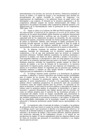 6
particularmente a los jóvenes, los servicios de tutoría y financieros (incluido el
acceso al crédito y el capital de riesgo) y los mecanismos para facilitar los
procedimientos de registro (incluida la creación de empresas). Las
organizaciones de empleadores y los gobiernos tienen un papel activo que
desempeñar a ese respecto. El fomento de la iniciativa empresarial y de las
cooperativas deberían respetar las normas internacionales del trabajo. La
legislación y las políticas nacionales sobre cooperativas deberían ajustarse a las
disposiciones de la Recomendación sobre la promoción de las cooperativas,
2002 (núm. 193).
25. Según se indica en el informe de 2004 del PNUD titulado El impulso
del empresariado: el potencial de las empresas al servicio de los pobres, «los
gobiernos de los países desarrollados deben fomentar un ambiente internacional
en materia de macroeconomía y políticas que sea favorable a potenciar la
capacidad total de los empresarios de países en desarrollo. En una economía
internacional pujante, encuentran mercado los bienes producidos por empresas
de países en desarrollo. Además, para fomentar el rápido crecimiento de la
inversión privada nacional, se antoja esencial aumentar el flujo de ayuda al
desarrollo y las reformas del régimen mundial de comercio para ofrecer
oportunidades económicas justas a los productores de los países en desarrollo.».
26. Se deberían examinar las políticas destinadas a las pequeñas
empresas, incluidas las relacionadas con la iniciativa empresarial y las
cooperativas, a fin de que sean pertinentes para los jóvenes en contextos
nacionales diferentes. También deberían examinarse las políticas destinadas a
promover el empleo, con objeto de atraer, informar y ayudar a los jóvenes a
crear pequeñas empresas o a incorporarse a ellas, así como apoyar a los jóvenes
que están en la economía informal para que pasen a la formal. Las pequeñas y
medianas empresas, incluidas las cooperativas, pueden suponer un motor de
creación de empleo y un foco de fomento de la innovación y la iniciativa
empresarial. En algunos países, muchas de esas empresas son marginales y no
operan en la economía formal. Es importante que las personas que establecen
pequeñas empresas o trabajan en ellas tengan derecho a participar en las
organizaciones de empleadores y de trabajadores.
27. El diálogo tripartito puede contribuir a la formulación de políticas
orientadas a industrias y sectores específicos que brindan muchas posibilidades
para el empleo de los jóvenes. En los países en desarrollo, las políticas
encaminadas a fomentar la producción agrícola, las industrias rurales no
agrícolas, el sector manufacturero, el turismo y las capacidades tecnológicas
podrían ofrecer verdaderas perspectivas de promoción tanto del crecimiento
económico como del empleo decente para los jóvenes. En particular en los
países en desarrollo, la provisión de servicios públicos y adecuados de calidad en
esferas como la asistencia médica, la educación, la electricidad y el agua, es
necesaria y generará directamente más trabajo decente para los jóvenes, así
como un entorno propicio para el aumento de las inversiones privadas y el
crecimiento del empleo. Existe un margen considerable para incrementar la
actividad económica en sectores clave a través de iniciativas públicas y privadas
que también contribuirán al crecimiento económico y del empleo. El desarrollo
de las capacidades relacionadas con la tecnología, cuando va asociado a la
educación y formación profesional, puede brindar nuevas oportunidades a los
jóvenes.
28. La legislación sobre el mercado de trabajo y el empleo y las políticas
de protección social que tienen en cuenta las normas internacionales del trabajo
y el diálogo social y que reconocen el derecho a la negociación colectiva y el
fomento de la libertad sindical, la seguridad en el lugar de trabajo, las políticas
salariales y de horarios de trabajo y otras normas laborales, deberían garantizar
una protección adecuada de los trabajadores jóvenes y la mejora de sus
perspectivas de empleo. El marco reglamentario para las empresas debería crear
un clima de inversión que promueva el crecimiento económico y un empleo
decente para los jóvenes.
 