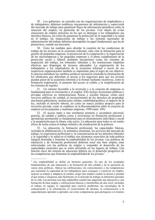 7
29. Los gobiernos, en consulta con las organizaciones de empleadores y
de trabajadores, deberían establecer mecanismos de información y supervisión
del mercado de trabajo para garantizar flujos de información periódicos sobre la
situación del empleo, en particular de los jóvenes. Con objeto de evitar
situaciones de empleo precarias en las que se deniegue a los trabajadores sus
derechos básicos, así como de garantizar la protección de la seguridad y la salud
en el trabajo, las inspecciones de trabajo y los sistemas nacionales de
administración del trabajo deberían desempeñar un papel fundamental, que ha de
potenciarse, cuando sea necesario.
30. Entre las medidas para abordar la cuestión de las condiciones de
trabajo de los jóvenes en la economía informal, cabe citar la formación para la
gestión de pequeñas empresas, la promoción de la cooperación y la organización
de las microempresas y las pequeñas empresas y el pleno cumplimiento de la
protección social y laboral mediante mecanismos como los sistemas de
inspección del trabajo, los tribunales laborales y las instituciones tripartitas
efectivas que dispongan de recursos adecuados. La organización de los
trabajadores y los empleadores de la economía informal a través de sus
respectivas organizaciones también es importante para el logro de ese objetivo.
Es preciso introducir los cambios jurídicos necesarios (incluida la eliminación de
los obstáculos que dificultan el acceso a los negocios) para que los jóvenes
puedan pasar de la economía informal a la formal mediante incentivos, como la
formación empresarial, el aumento del acceso al crédito y la simplificación de
los sistemas de registro.
31. Un entorno favorable a la inversión y a la creación de empresas es
fundamental para el crecimiento y el empleo. Ello incluye inversiones públicas y
privadas efectivas en infraestructuras físicas y sociales básicas, como unos
servicios públicos de calidad, el reconocimiento de los derechos de propiedad,
una buena gobernanza, instituciones sólidas, estabilidad política, el imperio de la
ley, incluido el derecho laboral, así como un marco jurídico propicio para la
inversión privada, como se establece en la Recomendación sobre la creación de
empleos en las pequeñas y medianas empresas, 1998 (núm. 189).
32. El acceso tanto a una enseñanza primaria y secundaria universal,
gratuita, de calidad y pública como a inversiones en formación profesional y
aprendizaje permanente es fundamental para el afianzamiento individual y social
y la preparación para la futura vida activa. La educación para todos es un medio
eficaz de lucha contra el trabajo infantil y de erradicación de la pobreza.
33. La educación, la formación profesional, las capacidades básicas,
incluidas la alfabetización y la aritmética elemental, los servicios del mercado de
trabajo, la experiencia profesional y, la concienciación de los derechos laborales
y la seguridad y la salud en el trabajo son elementos esenciales de toda política
integral destinada a fomentar la empleabilidad de los jóvenes. Las políticas de
educación y de formación profesional deberían tener una base amplia, estar
relacionadas con las políticas de empleo y responder al desarrollo de las
capacidades esenciales que se estén utilizando en los lugares de trabajo. Una
función clave del sistema de educación debería ser el desarrollo progresivo de
las competencias que fomentan la empleabilidad de los jóvenes 1
.
—————
1
«La empleabilidad se define en términos generales. Es uno de los resultados
fundamentales de una educación y la formación de alta calidad y de la ejecución de
varias otras políticas. Abarca las calificaciones, los conocimientos y las competencias
que aumentan la capacidad de los trabajadores para conseguir y conservar un empleo,
mejorar su trabajo y adaptarse al cambio, elegir otro empleo cuando lo deseen o pierdan
el que tenían e integrarse más fácilmente en el mercado de trabajo en diferentes períodos
de su vida. Las personas son más empleables cuando han adquirido una educación y una
formación de base amplia y calificaciones básicas y transferibles de alto nivel, incluidos
el trabajo en equipo, la capacidad para resolver problemas, las tecnologías de la
comunicación y la información, el conocimiento de idiomas, la comunicación y la
capacidad para aprender a aprender, así como competencias para protegerse a sí mismos
 