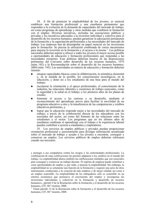 8
34. A fin de potenciar la empleabilidad de los jóvenes, es esencial
establecer una formación profesional y una enseñanza permanente que
respondan a la evolución de la demanda de capacidades del mercado de trabajo,
así como programas de aprendizaje y otras medidas que combinen la formación
con el empleo. Diversas iniciativas, incluidas las asociaciones públicas y
privadas y los incentivos adecuados a la inversión individual y colectiva para el
desarrollo de los recursos humanos, pueden garantizar la adecuación permanente
de la formación y la capacitación profesionales a las necesidades del mercado de
trabajo. Las empresas han de desempeñar un papel esencial en las inversiones
para la formación. Se precisa la utilización combinada de varios mecanismos
para mejorar la inversión en la formación y el acceso a la misma 1
. Las políticas
nacionales deberían aspirar a ofrecer a todos los jóvenes el mayor acceso posible
a oportunidades de educación y formación profesionales que respondan a las
necesidades existentes. Esas políticas deberían basarse en las disposiciones
pertinentes del Convenio sobre desarrollo de los recursos humanos, 1975
(núm. 142) y la Recomendación sobre el desarrollo de los recursos humanos,
2004 (núm. 195). Las autoridades en materia de educación y formación deberían
intentar:
! integrar capacidades básicas como la alfabetización, la aritmética elemental
y, en la medida de lo posible, los conocimientos tecnológicos, en la
educación, y dotar así a los estudiantes de una base para el mundo del
trabajo;
! incorporar la orientación y el apoyo profesionales, el conocimiento de la
industria, las relaciones laborales y cuestiones de trabajo esenciales, como
la seguridad y la salud en el trabajo, a los primeros años de los planes de
estudio;
! fomentar el acceso a las carreras y su desarrollo, mediante el
reconocimiento del aprendizaje previo para facilitar la movilidad de un
programa educativo a otro y la transferencia de las competencias y créditos
educativos pertinentes, y
! lograr que la educación responda mejor a las necesidades del mercado de
trabajo, a través de la colaboración directa de los educadores con los
asociados del sector, así como del fomento de las relaciones entre los
estudiantes y el sector. Los programas que en los últimos años de
enseñanza combinan el aprendizaje con el trabajo o la experiencia laboral
pueden contribuir a acercar a estudiantes y empleadores.
35. Los servicios de empleo públicos y privados pueden proporcionar
orientación profesional y asesoramiento para divulgar información actualizada
sobre el mercado de trabajo y ayudar a los jóvenes a encontrar, conseguir y
conservar un empleo. Los servicios públicos de empleo deberían reforzarse
cuando sea necesario.
y proteger a sus compañeros contra los riesgos y las enfermedades profesionales. La
combinación de estas calificaciones les permite adaptarse a los cambios en el mundo del
trabajo. La empleabilidad abarca también las calificaciones múltiples que son esenciales
para conseguir y conservar un trabajo decente. El espíritu de empresa puede contribuir a
crear oportunidades de empleo y, por ende, a mejorar la empleabilidad. Sin embargo, la
empleabilidad no es solamente una función de la formación y requiere una serie de otros
instrumentos conducentes a la creación de más empleos y de mejor calidad, así como a
un empleo sostenible. La empleabilidad de los trabajadores sólo es sostenible en un
entorno económico que promueva el crecimiento del empleo y recompense las
inversiones individuales y colectivas en la formación y desarrollo de recursos
humanos»., párrafo 9 de la Resolución sobre la formación y el desarrollo de los recursos
humanos, CIT, 88.ª reunión, 2000.
1
Véase párrafo 12 de la Resolución sobre la formación y el desarrollo de los recursos
humanos, CIT, 88.ª reunión, 2000.
 