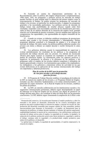 9
36. Teniendo en cuenta las disposiciones pertinentes de la
Recomendación sobre la política del empleo (disposiciones complementarias),
1984 (núm. 169), los programas y políticas activos de mercado de trabajo
pueden facilitar en gran medida tanto la obtención del primer empleo como la
reincorporación al trabajo. Se podría orientar los programas de mercado de
trabajo a los jóvenes, en particular los desfavorecidos, o adaptar los programas
generales a las necesidades particulares. Las políticas activas de mercado de
trabajo tienen más posibilidades de resultar eficaces cuando están bien
orientadas, responden a las necesidades concretas de los beneficiarios previstos,
sobre la base de un análisis detenido de la situación del empleo local, guardan
relación con la demanda de puestos existentes y prevén medidas para mejorar las
competencias, las capacidades y las oportunidades de empleo sostenible de los
beneficiarios.
37. Cuando no existan, se deberían establecer programas de prestaciones
sociales para ayudar a los jóvenes desempleados y subempleados. Dichos
programas deberían contribuir a la búsqueda de empleo y a la eficacia del
mercado de trabajo. De todos modos, las políticas públicas deberían ayudar a los
jóvenes con miras a obtener un empleo decente o recibir formación lo antes
posible.
38. Los gobiernos deberían asumir la responsabilidad de supervisar y
evaluar periódicamente los resultados de las políticas y los programas de
promoción del trabajo decente para los jóvenes. Un método de reconocida
eficacia para lograr avances es examinar los resultados en relación con los
puntos de referencia fijados. La información sobre los aspectos positivos y
negativos, la pertinencia, la eficacia y la eficiencia de las políticas y los
programas sobre el empleo de los jóvenes debería compilarse y difundirse de
manera generalizada y creativa. Los instrumentos que ayudan a los empleadores,
los trabajadores y los gobiernos a determinar esferas de actividad en las que
existen deficiencias en la aplicación de las normas internacionales del trabajo
son importantes y deberían promoverse.
Plan de acción de la OIT para la promoción
de vías para acceder a un trabajo decente
para los jóvenes
39. El Programa de Trabajo Decente establece el paradigma de la labor de
la OIT en materia de empleo de los jóvenes, y el Programa Global de Empleo,
incluidos sus diez elementos fundamentales y los temas interrelacionados 1
, en
particular los cuatro elementos 2
de la Red de Empleo de los Jóvenes, establece
los pilares de política.
40. La OIT, en estrecha colaboración con los interlocutores sociales y los
organismos internacionales pertinentes, debería seguir desempeñando un papel
de liderazgo en la Red de Empleo de los Jóvenes con objeto de promover un
trabajo decente para ellos y de coordinar la labor de dicha Red con las presentes
conclusiones. La OIT debería seguir fomentando la ampliación de la Red a más
—————
1
Promoción del comercio y la inversión para fomentar el empleo productivo y abrir los
mercados a los países en desarrollo; promoción de los avances tecnológicos para
propiciar una mayor productividad, la creación de empleo y mejorar los niveles de vida;
promoción del desarrollo sostenible para asegurar medios de vida sostenibles; política
macroeconómica para fomentar el crecimiento y el empleo: un llamamiento para la
integración de políticas; el trabajo decente mediante el fomento del espíritu empresarial;
empleabilidad mediante la mejora de los conocimientos y las calificaciones; políticas de
mercado de trabajo activas para el empleo, la seguridad en el cambio, la equidad y la
reducción de la pobreza; protección social como factor productivo; seguridad y salud en
el trabajo: sinergias entre la seguridad y la productividad; empleo productivo para
reducir de la pobreza y el desarrollo.
2
La aptitud para el empleo, la igualdad de oportunidades, el espíritu empresarial y la
creación de empleo.
 