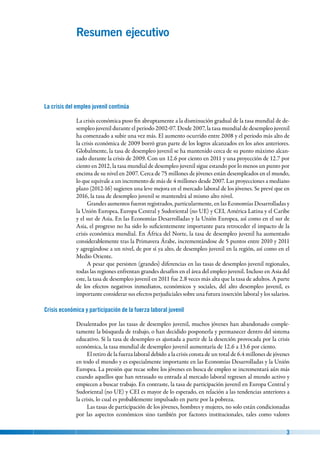   3
Resumen ejecutivo
La crisis del empleo juvenil continúa
La crisis económica puso fin abruptamente a la disminución gradual de la tasa mundial de de-
sempleo juvenil durante el periodo 2002-07. Desde 2007, la tasa mundial de desempleo juvenil
ha comenzado a subir una vez más. El aumento ocurrido entre 2008 y el periodo más alto de
la crisis económica de 2009 borró gran parte de los logros alcanzados en los años anteriores.
Globalmente, la tasa de desempleo juvenil se ha mantenido cerca de su punto máximo alcan-
zado durante la crisis de 2009. Con un 12.6 por ciento en 2011 y una proyección de 12.7 por
ciento en 2012, la tasa mundial de desempleo juvenil sigue estando por lo menos un punto por
encima de su nivel en 2007. Cerca de 75 millones de jóvenes están desempleados en el mundo,
lo que equivale a un incremento de más de 4 millones desde 2007. Las proyecciones a mediano
plazo (2012-16) sugieren una leve mejora en el mercado laboral de los jóvenes. Se prevé que en
2016, la tasa de desempleo juvenil se mantendrá al mismo alto nivel.
Grandes aumentos fueron registrados, particularmente, en las Economías Desarrolladas y
la Unión Europea, Europa Central y Sudoriental (no UE) y CEI, América Latina y el Caribe
y el sur de Asia. En las Economías Desarrolladas y la Unión Europea, así como en el sur de
Asia, el progreso no ha sido lo suficientemente importante para retroceder el impacto de la
crisis económica mundial. En África del Norte, la tasa de desempleo juvenil ha aumentado
considerablemente tras la Primavera Árabe, incrementándose de 5 puntos entre 2010 y 2011
y agregándose a un nivel, de por sí ya alto, de desempleo juvenil en la región, así como en el
Medio Oriente.
A pesar que persisten (grandes) diferencias en las tasas de desempleo juvenil regionales,
todas las regiones enfrentan grandes desafíos en el área del empleo juvenil. Incluso en Asia del
este, la tasa de desempleo juvenil en 2011 fue 2.8 veces más alta que la tasa de adultos. A parte
de los efectos negativos inmediatos, económicos y sociales, del alto desempleo juvenil, es
importante considerar sus efectos perjudiciales sobre una futura inserción laboral y los salarios.
Crisis económica y participación de la fuerza laboral juvenil
Desalentados por las tasas de desempleo juvenil, muchos jóvenes han abandonado comple-
tamente la búsqueda de trabajo, o han decidido posponerla y permanecer dentro del sistema
educativo. Si la tasa de desempleo es ajustada a partir de la deserción provocada por la crisis
económica, la tasa mundial de desempleo juvenil aumentaría de 12.6 a 13.6 por ciento.
El retiro de la fuerza laboral debido a la crisis consta de un total de 6.4 millones de jóvenes
en todo el mundo y es especialmente importante en las Economías Desarrolladas y la Unión
Europea. La presión que recae sobre los jóvenes en busca de empleo se incrementará aún más
cuando aquellos que han retrasado su entrada al mercado laboral regresen al mundo activo y
empiecen a buscar trabajo. En contraste, la tasa de participación juvenil en Europa Central y
Sudoriental (no UE) y CEI es mayor de lo esperado, en relación a las tendencias anteriores a
la crisis, lo cual es probablemente impulsado en parte por la pobreza.
Las tasas de participación de los jóvenes, hombres y mujeres, no solo están condicionadas
por las aspectos económicos sino también por factores institucionales, tales como valores
 