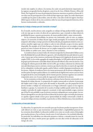 4  Tendencias mundiales del empleo juvenil 2012
sociales más amplios, la cultura y las normas, los cuales son particularmente importantes en
las regiones con grandes brechas de género, como el sur de Asia, el Medio Oriente y África del
Norte. Por lo general, las tasas de participación femeninas muestran un patrón en forma de U,
con altas tasas de participación en los niveles de bajo ingreso per cápita, las cuales disminuyen
a medida que los países se desarrollan, antes de volver a más altos niveles de ingreso. Esto hace
difícil separar el efecto de la crisis económica sobre las tasas de participación femenina, de los
factores institucionales y culturales.
¿Empleo temporal y trabajo a tiempo parcial: transición o trampa?
En el mundo, muchos jóvenes están atrapados en trabajos de baja productividad, temporales
o de otro tipo que no están a la altura de sus aspiraciones y que a menudo no dejan abierta la
posibilidad de pasar a puestos permanentes, de mayor productividad y mejor remunerados.
En las economías desarrolladas, los jóvenes son contratados, cada vez más, en empleos
atípicos y la transición al trabajo decente sigue siendo postergada. El crecimiento del empleo
temporal y del trabajo a tiempo parcial en la última década, principalmente desde la crisis eco-
nómica mundial, sugiere que este trabajo es cada vez más utilizado, ya que es la única opción
disponible. Por ejemplo, en la Unión Europea, el número de jóvenes con un empleo a tiempo
parcial así como el número de jóvenes con un empleo temporal ha crecido más rápido que el
de los adultos en ambos casos, antes y durante la crisis económica.
Latendenciahaciaunmayoríndicedecontratostemporaleshaalimentadoeldebateacerca
de la flexibilidad del mercado laboral en general, y de la dualidad del mercado laboral en parti-
cular. A pesar que no hay muestras concluyentes del impacto de la legislación de protección del
empleo (LPE), en los niveles agregados de empleo/desempleo, la LPE podría afectar la posición
de grupos particularmente vulnerables dentro del mercado laboral, tales como los jóvenes. Una
estrategia de reforma parcial (de doble vía) de la LPE, que involucra solamente las reformas del
mercado laboral para nuevos contratos, mientras que deja los derechos en materia de seguridad
de los trabajadores involucrados iguales, podría haberse sentido desproporcionadamente por
los jóvenes. Además, la tendencia hacia una menor permanencia de los jóvenes trabajadores en
muchos países Europeos podría deberse a la combinación de legislaciones menos estrictas hacia
la regulación de los costos de despido y de los trámites para los contratos regulares (no contratos
temporales), junto con el escaso poder de negociación individual de los jóvenes.
En las economías en desarrollo, los jóvenes enfrentan fuertes barreras estructurales en su
búsqueda de trabajo decente. La proporción de empleo remunerado en relación al porcentaje
del empleo total es baja, en gran parte del mundo en desarrollo; una alta proporción de los
jóvenes tienden a trabajar sin remuneración en el hogar (informal) o apoyar en los negocios
familiares o granjas. La transición de la escuela al trabajo también puede incluir fases de de-
sempleo o periodos de empleo temporal u ocasional, si tales oportunidades surgen, mientras
que al final lo más probable es que los jóvenes terminen trabajando por cuenta propia. Las ten-
dencias demográficas son tales que la fuerza laboral de los jóvenes sigue creciendo precisamente
en aquellas regiones donde existen pocas oportunidades de trabajo remunerado y donde la
escasez de trabajo está muy extendida, en particular en África Subsahariana y Asia meridional.
La educación y el mercado laboral
La educación y la capacitación son esenciales para que los jóvenes puedan incorporarse al mer-
cado laboral con éxito ya que incrementan su productividad y empleabilidad potencial. En
las economías desarrolladas, la educación también sirve como un escudo contra el desempleo
para muchos jóvenes y hay un fuerte vínculo entre el nivel educativo y los resultados laborales.
En particular, los individuos con educación primaria o inferior, a menudo tienen las tasas de
desempleo más altas y mucho peores que aquellos con más altos niveles de educación en los
tiempos de crisis.
 
