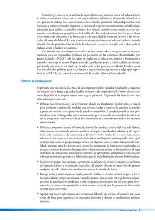 Resumen ejecutivo  5
Sin embargo, un mayor desarrollo de capital humano y mayores niveles de educación no
se traducen automáticamente ni en una mejora de los resultados en el mercado laboral ni en
más puestos de trabajo. En las economías en desarrollo los puestos de trabajo disponibles están
limitados a sectores formales pequeños y la juventud no posee necesariamente las habilidades
adecuadas para calificar a aquellos trabajos. Los rápidos cambios estructurales en estas eco-
nomías crean desajustes geográficos y de habilidades, los cuales plantean desafíos particulares
a los sistemas de educación y de formación y a la capacidad de respuesta de éstos a las necesi-
dades del mercado laboral. En este sentido, se necesita información adecuada sobre el mundo
laboral a fin de poder facilitar el rol de la educación, el cual es cumplir con la demanda de
trabajo actual y facilitar un cambio.
Los jóvenes que no trabajan ni estudian se han convertido en un gran motivo de preo-
cupación para los responsables políticos, en particular, en las economías desarrolladas. Este
grupo, llamado «NEET» (de sus siglas en inglés, ni en educación, empleo o formación), a
menudo constituye al menos 10 por ciento de la población joven, e incluye, de forma despro-
porcionada, jóvenes con un nivel bajo de educación en los países desarrollados. Muchos países
han introducidos políticas para hacer frente a este fenómeno apuntando a subgrupos especí-
ficos de la NEET, tales como los desertores de la escuela o jóvenes desempleados.
Políticas de empleo juvenil
Se proyecta que para el 2012 las tasas de desempleo juvenil no variarán. Muchas de las regiones
del mundo hacen frente a grandes desafíos en materia de empleo juvenil. Dentro de este con-
texto, las políticas de empleo juvenil toman gran prioridad. Algunas de las áreas de interven-
ción más importantes son:
yy Políticas macroeconómicas y de crecimiento: donde sea fiscalmente posible; esto es crucial
para mantener o mejorar las medidas que pueden ayudar a impulsar la creación de empleo
y poner en marcha la recuperación de empleos sostenibles. El empleo juvenil es una prio-
ridad creciente en las agendas políticas nacionales, pero a menudo no se traduce lo suficiente
en los programas a mayor escala, el financiamiento es a menudo limitado y los recursos
subestimados.
yy Políticas y programas activos del mercado laboral: las medidas activas del mercado laboral,
tales como el desarrollo de servicios públicos de empleo, los subsidios salariales y de capaci-
tación o las reducciones de impuestos pueden motivar a los empleadores a contratar jóvenes,
así como a contrarrestar el exceso de oferta de jóvenes trabajadores en tiempos de crisis. Igual
de importantes son los programas que tienen por objeto el contrarrestar el desajuste de habi-
lidades técnicas entre los jóvenes, tales como los programas de formación vocacionales, las
re-capacitaciones de jóvenes desempleados y desanimados, planes de formación en el lugar
de trabajo, la creación o la mejora de los sistemas de aprendizaje, programas de capacitación
sobre conocimientos prácticos y habilidades para la vida diaria para jóvenes desfavorecidos.
yy Mejores estrategias para mejorar la protección social para los jóvenes y adaptar las reformas
del mercado laboral a necesidades específicas. El empleo decente no trata sólo de generar
cualquier tipo de trabajo, sino también de mejorar la calidad de éstos.
yy Diálogo social y alianzas para el empleo juvenil: establecer alianzas de base amplia, a fin de
hacer realidad el compromiso hacia el empleo juvenil. Las alianzas entre gobiernos, organi-
zaciones de empleadores, sindicatos y otras organizaciones pueden ser decisivos para deter-
minar las acciones más apropiadas a nivel nacional y local para la promoción del trabajo
decente para los jóvenes.
yy Apoyar una mayor información sobre el mercado laboral y los sistemas de análisis, los cuales
sirven de base para supervisar los mercados laborales y diseñar e implementar políticas
efectivas.
 