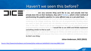 Copyright © 2015, Intel Corporation. All rights reserved. *Other names and brands may be claimed as the property of others.Copyright © 2015, Intel Corporation. All rights reserved. *Other names and brands may be claimed as the property of others.
Haven’t we seen this before?
Johan Andersson, DICE (2013)
“We have a pretty long list of all the stuff we typically go through and then talk to
them with, but one very concrete thing we’d like to see, and actually Intel has
already done this on their hardware, they call it PixelSync, which is their method of
synchronizing the graphics pipeline in a very efficient way on a per-pixel basis. You
can do a lot of cool techniques with it such as order-independent transparency for hair
rendering or for foliage rendering. And they can do programmable blending where
you want to have full control over the blending instead of using the fixed-function
units in the GPU. There’s a lot of cool components that can be enabled by such a
programmability primitive there and I would like to see AMD and NVidia implement
something similar to that as well. It's also very power-efficient and efficient overall on
Intel's hardware, so I guess the challenge for NVidia and AMD would be if they were
able to do that efficiently because they have a lot of the different architectures there.
So that's one thing.”
Source: http://www.tomshardware.com/reviews/johan-andersson-battlefield-4-interview,3688-2.html
 