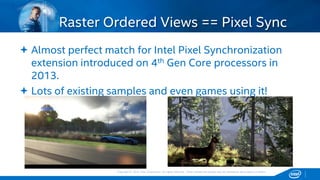 Copyright © 2015, Intel Corporation. All rights reserved. *Other names and brands may be claimed as the property of others.Copyright © 2015, Intel Corporation. All rights reserved. *Other names and brands may be claimed as the property of others.
 Almost perfect match for Intel Pixel Synchronization
extension introduced on 4th Gen Core processors in
2013.
 Lots of existing samples and even games using it!
Raster Ordered Views == Pixel Sync
 