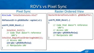 Copyright © 2015, Intel Corporation. All rights reserved. *Other names and brands may be claimed as the property of others.Copyright © 2015, Intel Corporation. All rights reserved. *Other names and brands may be claimed as the property of others.
ROV’s vs Pixel Sync
RasterOrderedTexture2D<t> gRGBEBuffer;
void PS_RGBE_Blend (...)
{
// Code that doesn’t reference
UAV’s
// Access UAV
uint rgbe = gRGBEBuffer[xy];
// Manipulate UAV
}
#include "IntelExtensions.hlsl“
RWTexture2D <t> gRGBEBuffer : register( u1 );
void PS_RGBE_Blend (...)
{
IntelExt_Init();
// Code that doesn’t reference
UAV’s
IntelExt_BeginPixelOrderingOnUAV(1);
// Access UAV
uint rgbe = gRGBEBuffer[xy];
// Manipulate UAV
}
Pixel Sync Raster Ordered View
 