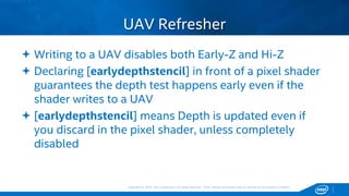 Copyright © 2015, Intel Corporation. All rights reserved. *Other names and brands may be claimed as the property of others.Copyright © 2015, Intel Corporation. All rights reserved. *Other names and brands may be claimed as the property of others.
 Writing to a UAV disables both Early-Z and Hi-Z
 Declaring [earlydepthstencil] in front of a pixel shader
guarantees the depth test happens early even if the
shader writes to a UAV
 [earlydepthstencil] means Depth is updated even if
you discard in the pixel shader, unless completely
disabled
UAV Refresher
 