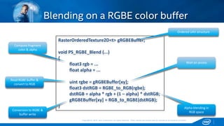 Copyright © 2015, Intel Corporation. All rights reserved. *Other names and brands may be claimed as the property of others.Copyright © 2015, Intel Corporation. All rights reserved. *Other names and brands may be claimed as the property of others.
Blending on a RGBE color buffer
RasterOrderedTexture2D<t> gRGBEBuffer;
void PS_RGBE_Blend (...)
{
float3 rgb = ...
float alpha = ...
uint rgbe = gRGBEBuffer[xy];
float3 dstRGB = RGBE_to_RGB(rgbe);
dstRGB = alpha * rgb + (1 – alpha) * dstRGB;
gRGBEBuffer[xy] = RGB_to_RGBE(dstRGB);
}
Compute fragment
color & alpha
Read RGBE buffer &
convert to RGB
Conversion to RGBE &
buffer write
Ordered UAV structure
Wait on access
Alpha-blending in
RGB space
 