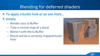 Copyright © 2015, Intel Corporation. All rights reserved. *Other names and brands may be claimed as the property of others.Copyright © 2015, Intel Corporation. All rights reserved. *Other names and brands may be claimed as the property of others.
 To apply a bullet hole or an axe mark…
 simply
– Render your G-Buffer
– Take a normal map of a decal
– Blend it with the G-Buffer
– Result will be a correctly mapped bullet
hole
Blending for deferred shaders
 