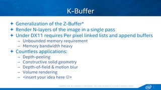 Copyright © 2015, Intel Corporation. All rights reserved. *Other names and brands may be claimed as the property of others.Copyright © 2015, Intel Corporation. All rights reserved. *Other names and brands may be claimed as the property of others.
 Generalization of the Z-Buffer*
 Render N-layers of the image in a single pass
 Under DX11 requires Per pixel linked lists and append buffers
– Unbounded memory requirement
– Memory bandwidth heavy
 Countless applications:
– Depth-peeling
– Constructive solid geometry
– Depth-of-field & motion blur
– Volume rendering
– <insert your idea here >
K-Buffer
 