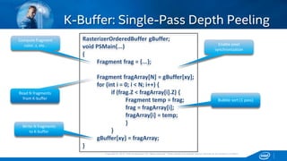 Copyright © 2015, Intel Corporation. All rights reserved. *Other names and brands may be claimed as the property of others.Copyright © 2015, Intel Corporation. All rights reserved. *Other names and brands may be claimed as the property of others.
K-Buffer: Single-Pass Depth Peeling
RasterizerOrderedBuffer gBuffer;
void PSMain(...)
{
Fragment frag = {...};
Fragment fragArray[N] = gBuffer[xy];
for (int i = 0; i < N; i++) {
if (frag.Z < fragArray[i].Z) {
Fragment temp = frag;
frag = fragArray[i];
fragArray[i] = temp;
}
}
gBuffer[xy] = fragArray;
}
Compute fragment
color, z, etc.. Enable pixel
synchronization
Read N fragments
from K-buffer
Write N fragments
to K-buffer
Bubble sort (1 pass)
 