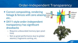 Copyright © 2015, Intel Corporation. All rights reserved. *Other names and brands may be claimed as the property of others.Copyright © 2015, Intel Corporation. All rights reserved. *Other names and brands may be claimed as the property of others.
 Correct compositing, rendering
foliage & fences with zero aliasing
etc..
 DX11-style order-independent
transparency has significant
drawbacks
– Requires unbounded memory (per-pixel
lists)
– Not so great performance due to global
atomics, fragments sorting, etc.
Order-Independent Transparency
Correct
render
order
Different
correct
render
order
 