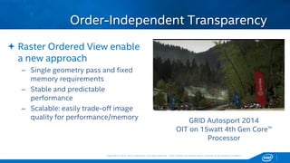 Copyright © 2015, Intel Corporation. All rights reserved. *Other names and brands may be claimed as the property of others.Copyright © 2015, Intel Corporation. All rights reserved. *Other names and brands may be claimed as the property of others.
 Raster Ordered View enable
a new approach
– Single geometry pass and fixed
memory requirements
– Stable and predictable
performance
– Scalable: easily trade-off image
quality for performance/memory
Order-Independent Transparency
GRID Autosport 2014
OIT on 15watt 4th Gen Core™
Processor
 