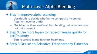 Copyright © 2015, Intel Corporation. All rights reserved. *Other names and brands may be claimed as the property of others.Copyright © 2015, Intel Corporation. All rights reserved. *Other names and brands may be claimed as the property of others.
 Step 1: Improve alpha-blending
– Use depth to decide whether to composite incoming
fragment over or under
– Much better than vanilla alpha-blending but in some cases
not quite correct
 Step 3: Use more layers to trade-off image quality for
perf/memory
– Sort N Layers, blend furthest fragments
Step 3:Or use an Adaptive Transparency Function
Multi-Layer Alpha Blending
 