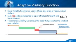 Copyright © 2015, Intel Corporation. All rights reserved. *Other names and brands may be claimed as the property of others.Copyright © 2015, Intel Corporation. All rights reserved. *Other names and brands may be claimed as the property of others.
Adaptive Visibility Function
 Store Visibility Function as a sorted fixed-size array of nodes, in UAV
surface
 Each red node corresponds to a pair of values for depth and
transmittance:
 To compress visibility we remove the node that generates the smallest
area variation
0.7
1
smallest area variation
),( td
struct TransparencyData
{
float depth[ MAX_LAYERS ];
float4 colour[ MAX_LAYERS ];
};
 