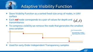Copyright © 2015, Intel Corporation. All rights reserved. *Other names and brands may be claimed as the property of others.Copyright © 2015, Intel Corporation. All rights reserved. *Other names and brands may be claimed as the property of others.
Adaptive Visibility Function
 Store Visibility Function as a sorted fixed-size array of nodes, in UAV
surface
 Each red node corresponds to a pair of values for depth and
transmittance:
 To compress visibility we remove the node that generates the smallest
area variation
 Used for early Order Independent Transparency samples
struct TransparencyData
{
float depth[ MAX_LAYERS ];
float4 colour[ MAX_LAYERS ];
};
0.7
1
),( td
 