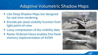 Copyright © 2015, Intel Corporation. All rights reserved. *Other names and brands may be claimed as the property of others.Copyright © 2015, Intel Corporation. All rights reserved. *Other names and brands may be claimed as the property of others.
 Like Deep Shadow Maps but designed
for real-time rendering
 Encode per-pixel visibility function from
light point-of-view
 Lossy compression of the visibility data
 Raster Ordered Views enables first fixed
memory implementation of AVSM
Adaptive Volumetric Shadow Maps
 