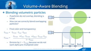 Copyright © 2015, Intel Corporation. All rights reserved. *Other names and brands may be claimed as the property of others.Copyright © 2015, Intel Corporation. All rights reserved. *Other names and brands may be claimed as the property of others.
 Blending volumetric particles
– If particles do not overlap, blending is
trivial
– How can we correctly blend overlapping
particles?
Volume-Aware Blending
BackIsecFront
𝐶 𝐹𝑖𝑛𝑎𝑙 =
𝑇𝐹𝑖𝑛𝑎𝑙 = ∙ 𝑇𝐵𝑎𝑐𝑘∙ 𝑇𝐼𝑠𝑒𝑐𝑇𝐹𝑟𝑜𝑛𝑡
𝐶 𝐹𝑟𝑜𝑛𝑡 +𝐶𝐼𝑠𝑒𝑐 ∙ 𝑇𝐹𝑟𝑜𝑛𝑡 +𝐶 𝐵𝑎𝑐𝑘 ∙ 𝑇𝐹𝑟𝑜𝑛𝑡∙ 𝑇𝐼𝑠𝑒𝑐
1 − 𝑇𝐹𝑖𝑛𝑎𝑙
– Final color and transparency:
– Division by 1 − 𝑇𝐹𝑖𝑛𝑎𝑙 because we do not
want alpha pre-multiplied color
 