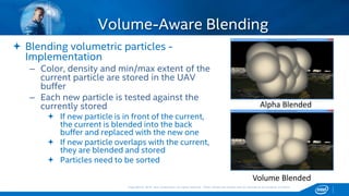 Copyright © 2015, Intel Corporation. All rights reserved. *Other names and brands may be claimed as the property of others.Copyright © 2015, Intel Corporation. All rights reserved. *Other names and brands may be claimed as the property of others.
 Blending volumetric particles -
Implementation
– Color, density and min/max extent of the
current particle are stored in the UAV
buffer
– Each new particle is tested against the
currently stored
 If new particle is in front of the current,
the current is blended into the back
buffer and replaced with the new one
 If new particle overlaps with the current,
they are blended and stored
 Particles need to be sorted
Volume-Aware Blending
Alpha Blended
Volume Blended
 