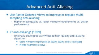 Copyright © 2015, Intel Corporation. All rights reserved. *Other names and brands may be claimed as the property of others.Copyright © 2015, Intel Corporation. All rights reserved. *Other names and brands may be claimed as the property of others.
 Use Raster Ordered Views to improve or replace multi-
sampling anti-aliasing
– Higher image quality vs. lower memory requirements vs. better
performance
 Z³ anti-aliasing* (1999)
– Originally developed as HW based high-quality anti-aliasing
algorithm
 Store N fragment per pixel (z, ∂z/∂x, ∂z/∂y, color, coverage)
 Merge fragments (lossy)
Advanced Anti-Aliasing
 