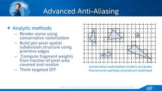 Copyright © 2015, Intel Corporation. All rights reserved. *Other names and brands may be claimed as the property of others.Copyright © 2015, Intel Corporation. All rights reserved. *Other names and brands may be claimed as the property of others.
Advanced Anti-Aliasing
 Analytic methods
– Render scene using
conservative rasterization
– Build per-pixel spatial
subdivision structure using
primitive edges
– Compute fragment weights
from fraction of pixel area
covered and resolve
– Think targeted OIT
conservative rasterization renders any pixels
that are even partially covered are rasterized
 