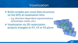 Copyright © 2015, Intel Corporation. All rights reserved. *Other names and brands may be claimed as the property of others.Copyright © 2015, Intel Corporation. All rights reserved. *Other names and brands may be claimed as the property of others.
 Build complex per-voxel data structures
on the GPU at voxelization time
– e.g. direction-dependent representations
(anisotropic voxels, etc.)
 Voxelization via 2D rasterization
projects triangles to XY, YZ or XZ plane
Voxelization
 