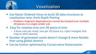 Copyright © 2015, Intel Corporation. All rights reserved. *Other names and brands may be claimed as the property of others.Copyright © 2015, Intel Corporation. All rights reserved. *Other names and brands may be claimed as the property of others.
 Use Raster Ordered Views to build 3D data structures at
voxelization time, think Depth Peeling
– Problem: fragment dependencies cannot be tracked over multiple
2D planes in a single render call.
 Easy fix: voxelize onto one 2D plane at time
– 3 draw calls per mesh, one per 2D plane (i.e. reject triangles that
map to other planes)
 Number of generated voxels doesn’t change & more flexible
than using global atomics
 Can be further optimized by Conservative Rasterization
Voxelization
 