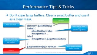 Copyright © 2015, Intel Corporation. All rights reserved. *Other names and brands may be claimed as the property of others.Copyright © 2015, Intel Corporation. All rights reserved. *Other names and brands may be claimed as the property of others.
 Don’t clear large buffers. Clear a small buffer and use it
as a clear mask.
Performance Tips & Tricks
bool clear = gClearMask[xy];
if (clear) {
gClearMask[xy] = false;
myLargeStruct = ...
} else {
myLargeStruct = gLargeDataStruct[xy];
...
}
gLargeDataStruct[xy] = myStruct;
Clear this!
Not this!
Read clear mask
If pixel is not in clear
state load large struct
and update it
Mark pixel as “used”
and
initialize large struct
Write large struct data
back to memory
 