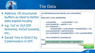 Copyright © 2015, Intel Corporation. All rights reserved. *Other names and brands may be claimed as the property of others.Copyright © 2015, Intel Corporation. All rights reserved. *Other names and brands may be claimed as the property of others.
 Address 1D structured
buffers as tiled to better
data exploit locality
 e.g. 1x2 or 2x2 (2D
textures), 2x2x2 (voxels),
etc..
 Saved 1ms in Grid 2 by
Codemasters in OIT.
Tile Data
uint AOITAddrGen(uint2 addr2D, uint surfaceWidth)
{
#ifdef AOIT_TILED_ADDRESSING
surfaceWidth = surfaceWidth >> 1U;
uint2 tileAddr2D = addr2D >> 1U;
uint tileAddr1D =
(tileAddr2D[0] + surfaceWidth * tileAddr2D[1]) << 2U;
uint2 pixelAddr2D = addr2D & 0x1U;
uint pixelAddr1D = (pixelAddr2D[1] << 1U) + pixelAddr2D[0];
return tileAddr1D | pixelAddr1D;
#else
return addr2D[0] + surfaceWidth * addr2D[1];
#endif
}
Linear
address
 
