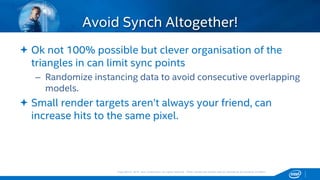 Copyright © 2015, Intel Corporation. All rights reserved. *Other names and brands may be claimed as the property of others.Copyright © 2015, Intel Corporation. All rights reserved. *Other names and brands may be claimed as the property of others.
 Ok not 100% possible but clever organisation of the
triangles in can limit sync points
– Randomize instancing data to avoid consecutive overlapping
models.
 Small render targets aren’t always your friend, can
increase hits to the same pixel.
Avoid Synch Altogether!
 