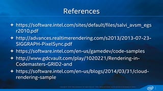 Copyright © 2015, Intel Corporation. All rights reserved. *Other names and brands may be claimed as the property of others.
 https://software.intel.com/sites/default/files/salvi_avsm_egs
r2010.pdf
 http://advances.realtimerendering.com/s2013/2013-07-23-
SIGGRAPH-PixelSync.pdf
 https://software.intel.com/en-us/gamedev/code-samples
 http://www.gdcvault.com/play/1020221/Rendering-in-
Codemasters-GRID2-and
 https://software.intel.com/en-us/blogs/2014/03/31/cloud-
rendering-sample
References
 