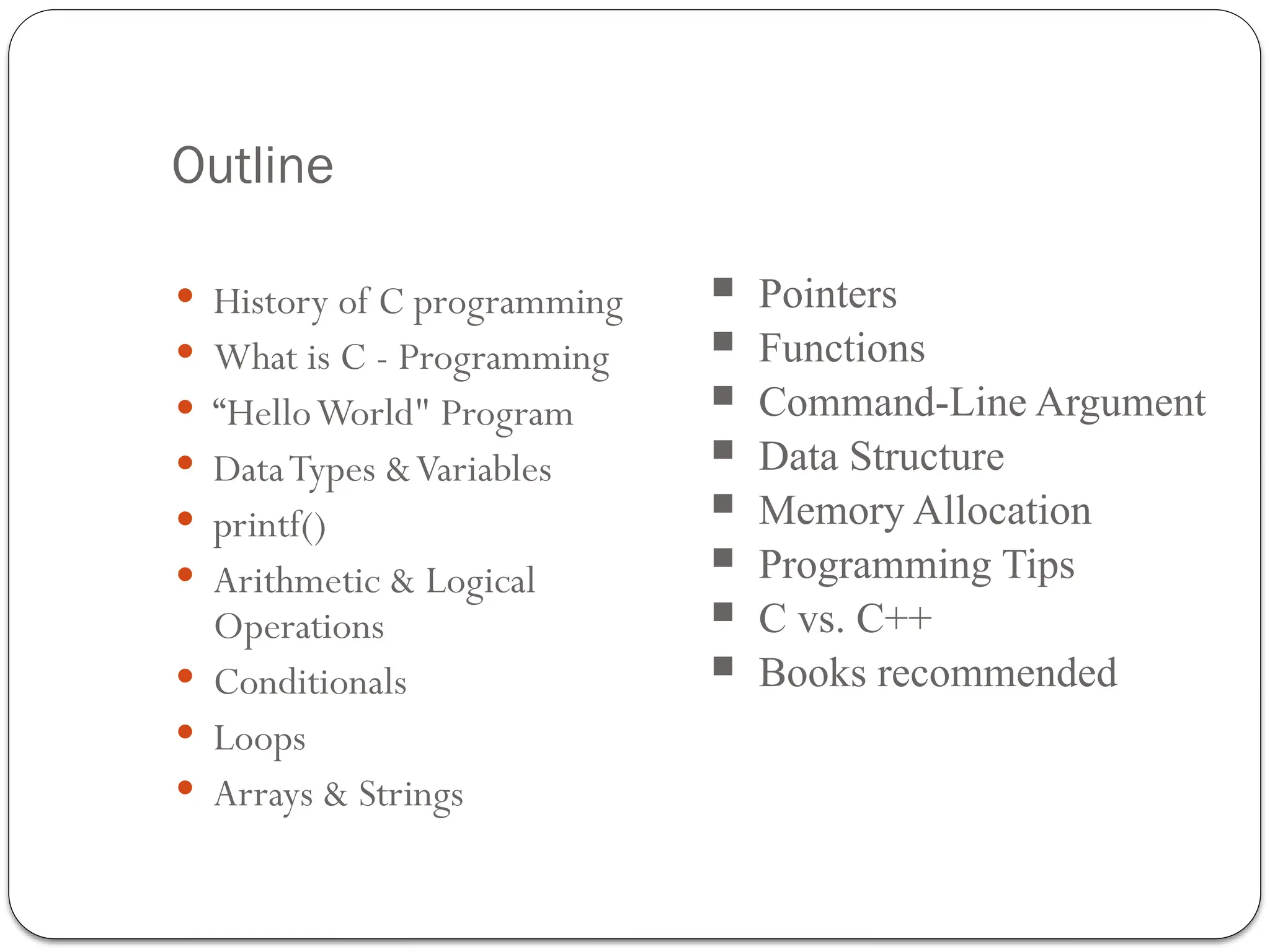 Outline
 History of C programming
 What is C - Programming
 “HelloWorld" Program
 DataTypes &Variables
 printf()
 Arithmetic & Logical
Operations
 Conditionals
 Loops
 Arrays & Strings
 Pointers
 Functions
 Command-Line Argument
 Data Structure
 Memory Allocation
 Programming Tips
 C vs. C++
 Books recommended
 