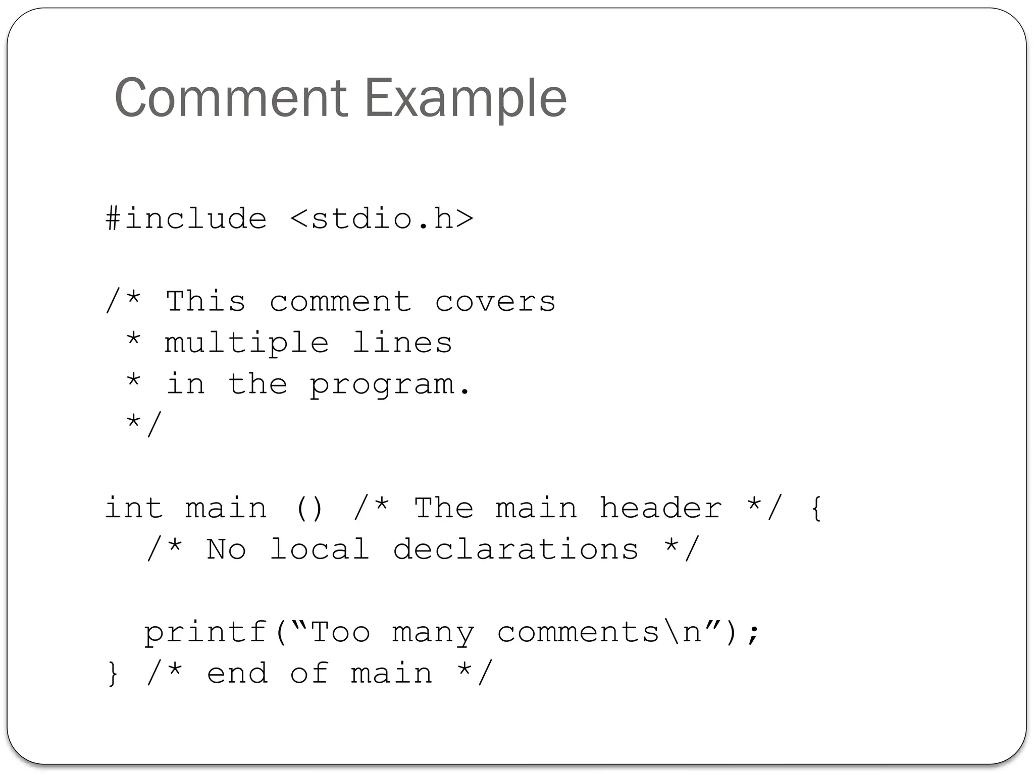 Comment Example
#include <stdio.h>
/* This comment covers
* multiple lines
* in the program.
*/
int main () /* The main header */ {
/* No local declarations */
printf(“Too many commentsn”);
} /* end of main */
 