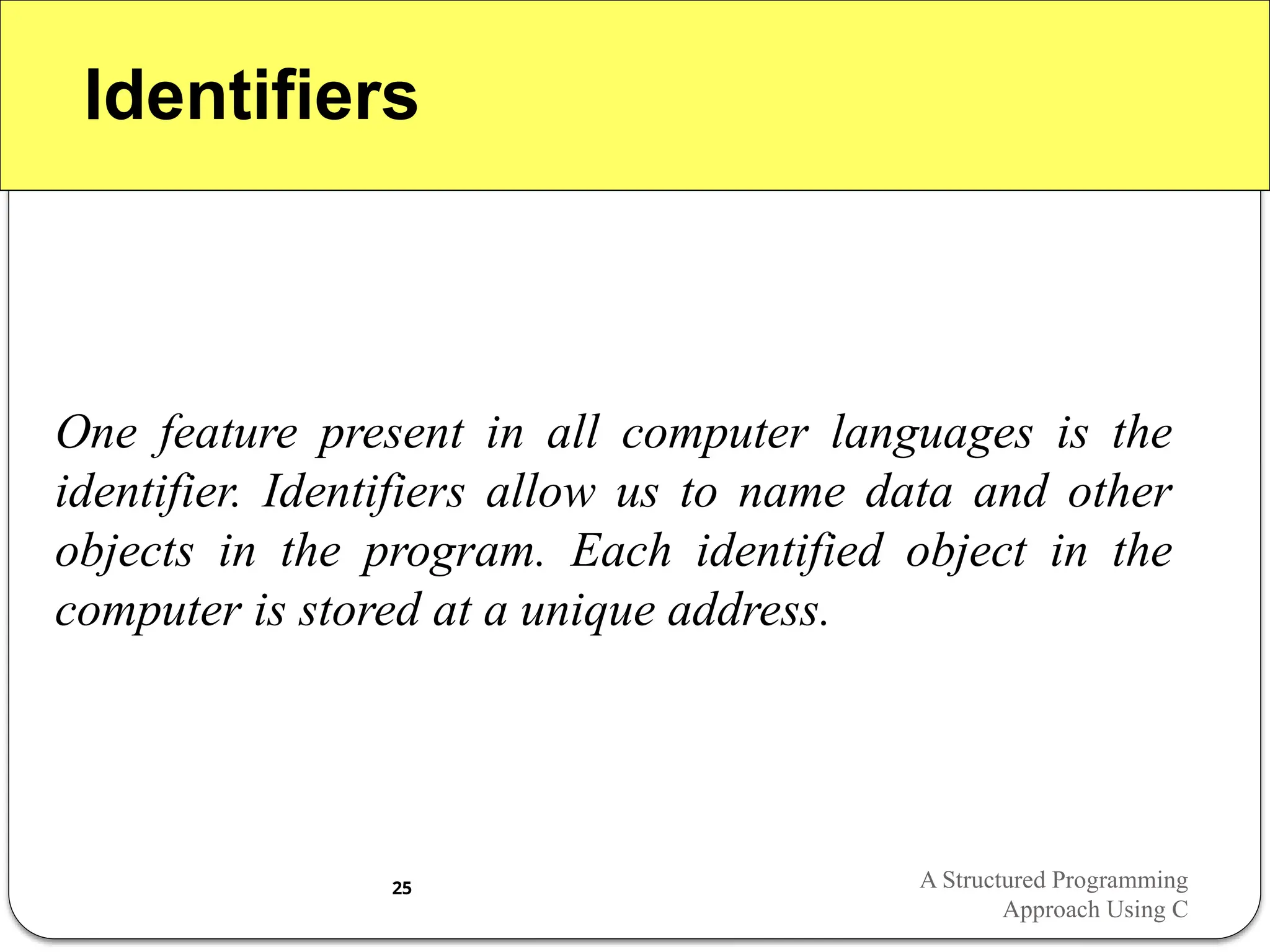 Identifiers
One feature present in all computer languages is the
identifier. Identifiers allow us to name data and other
objects in the program. Each identified object in the
computer is stored at a unique address.
A Structured Programming
Approach Using C
25
 