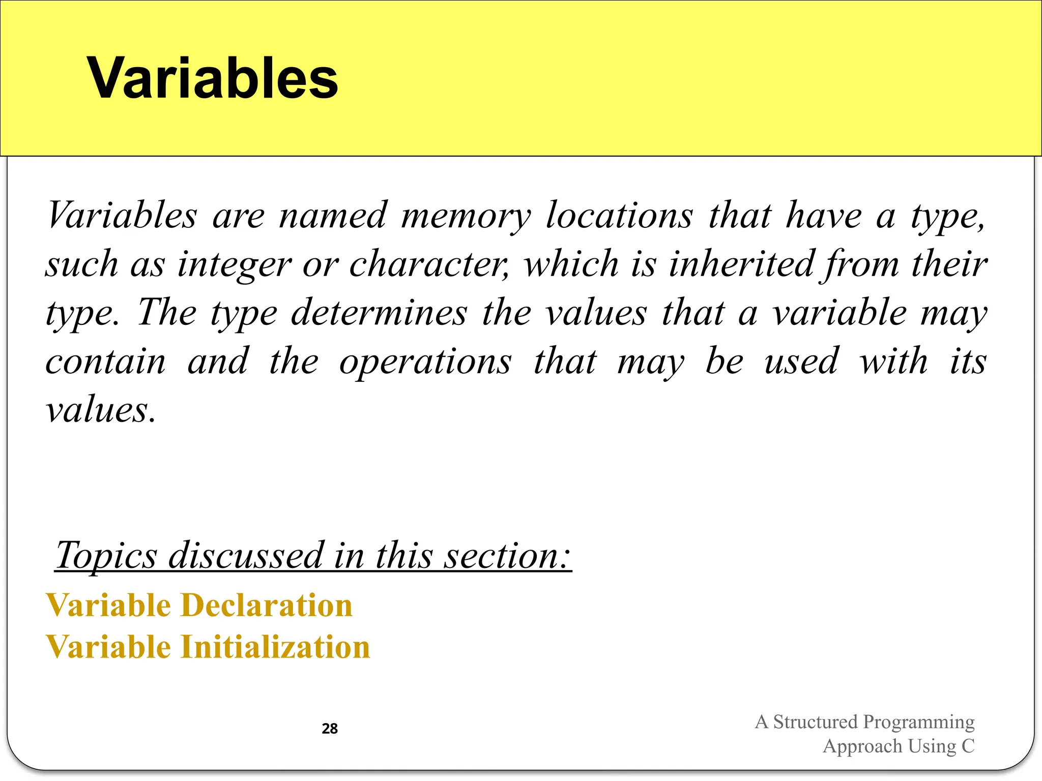 Variables
Variables are named memory locations that have a type,
such as integer or character, which is inherited from their
type. The type determines the values that a variable may
contain and the operations that may be used with its
values.
Variable Declaration
Variable Initialization
Topics discussed in this section:
A Structured Programming
Approach Using C
28
 