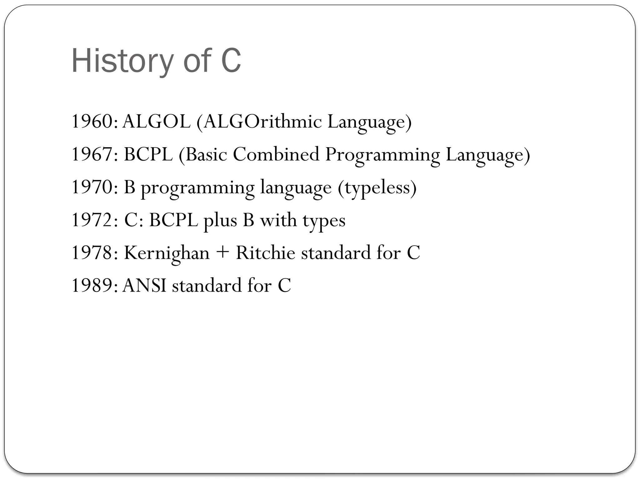 History of C
1960:ALGOL (ALGOrithmic Language)
1967: BCPL (Basic Combined Programming Language)
1970: B programming language (typeless)
1972: C: BCPL plus B with types
1978: Kernighan + Ritchie standard for C
1989:ANSI standard for C
 