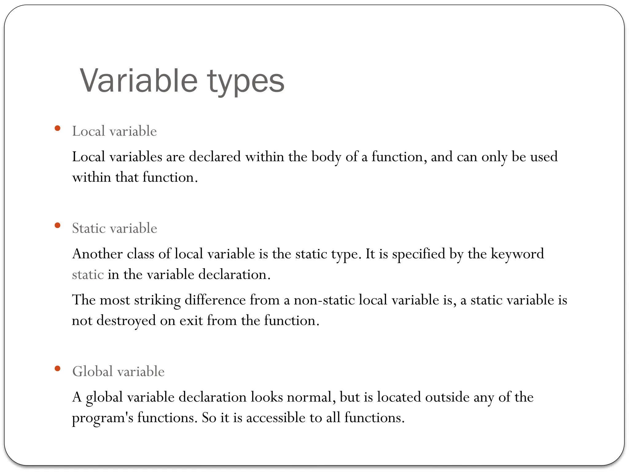 Variable types
 Local variable
Local variables are declared within the body of a function, and can only be used
within that function.
 Static variable
Another class of local variable is the static type. It is specified by the keyword
static in the variable declaration.
The most striking difference from a non-static local variable is, a static variable is
not destroyed on exit from the function.
 Global variable
A global variable declaration looks normal, but is located outside any of the
program's functions. So it is accessible to all functions.
 