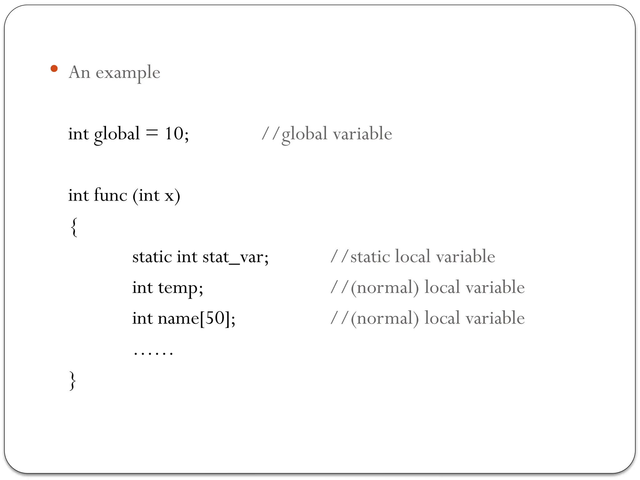  An example
int global = 10; //global variable
int func (int x)
{
static int stat_var; //static local variable
int temp; //(normal) local variable
int name[50]; //(normal) local variable
……
}
 