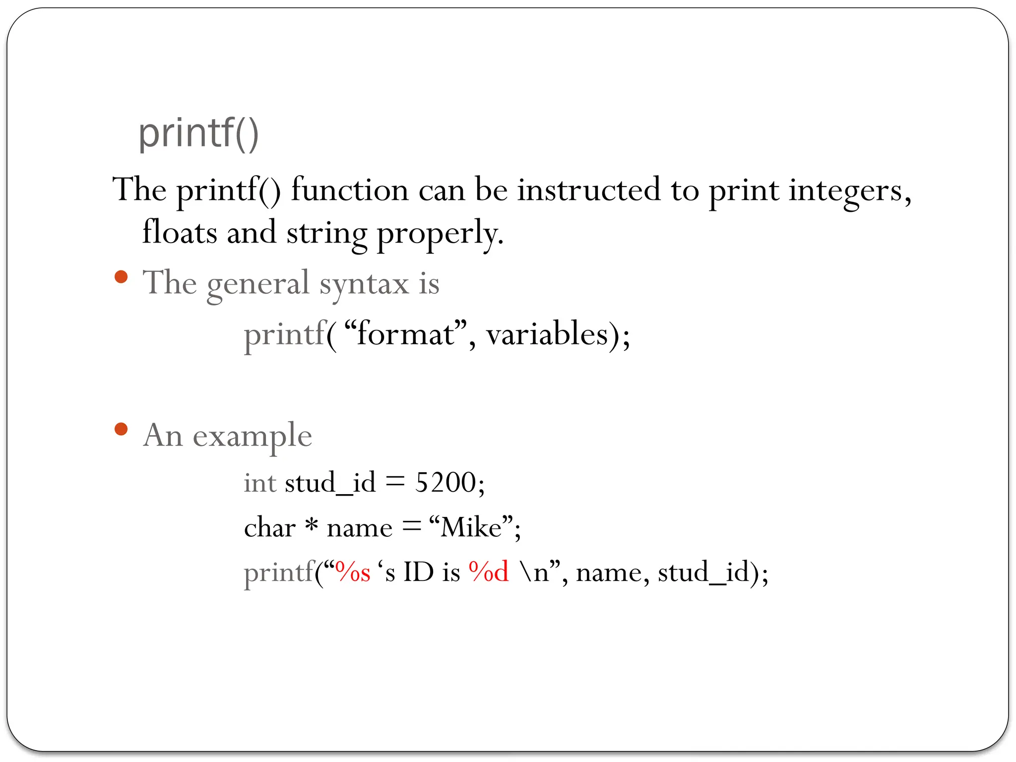 printf()
The printf() function can be instructed to print integers,
floats and string properly.
 The general syntax is
printf( “format”, variables);
 An example
int stud_id = 5200;
char * name = “Mike”;
printf(“%s‘s ID is %d n”, name, stud_id);
 