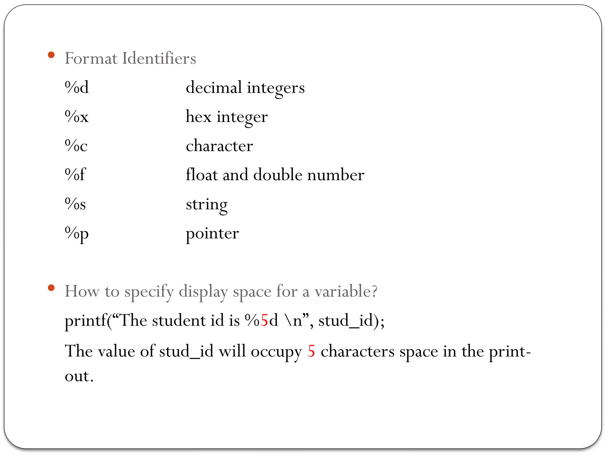  Format Identifiers
%d decimal integers
%x hex integer
%c character
%f float and double number
%s string
%p pointer
 How to specify display space for a variable?
printf(“The student id is %5d n”, stud_id);
The value of stud_id will occupy 5 characters space in the print-
out.
 