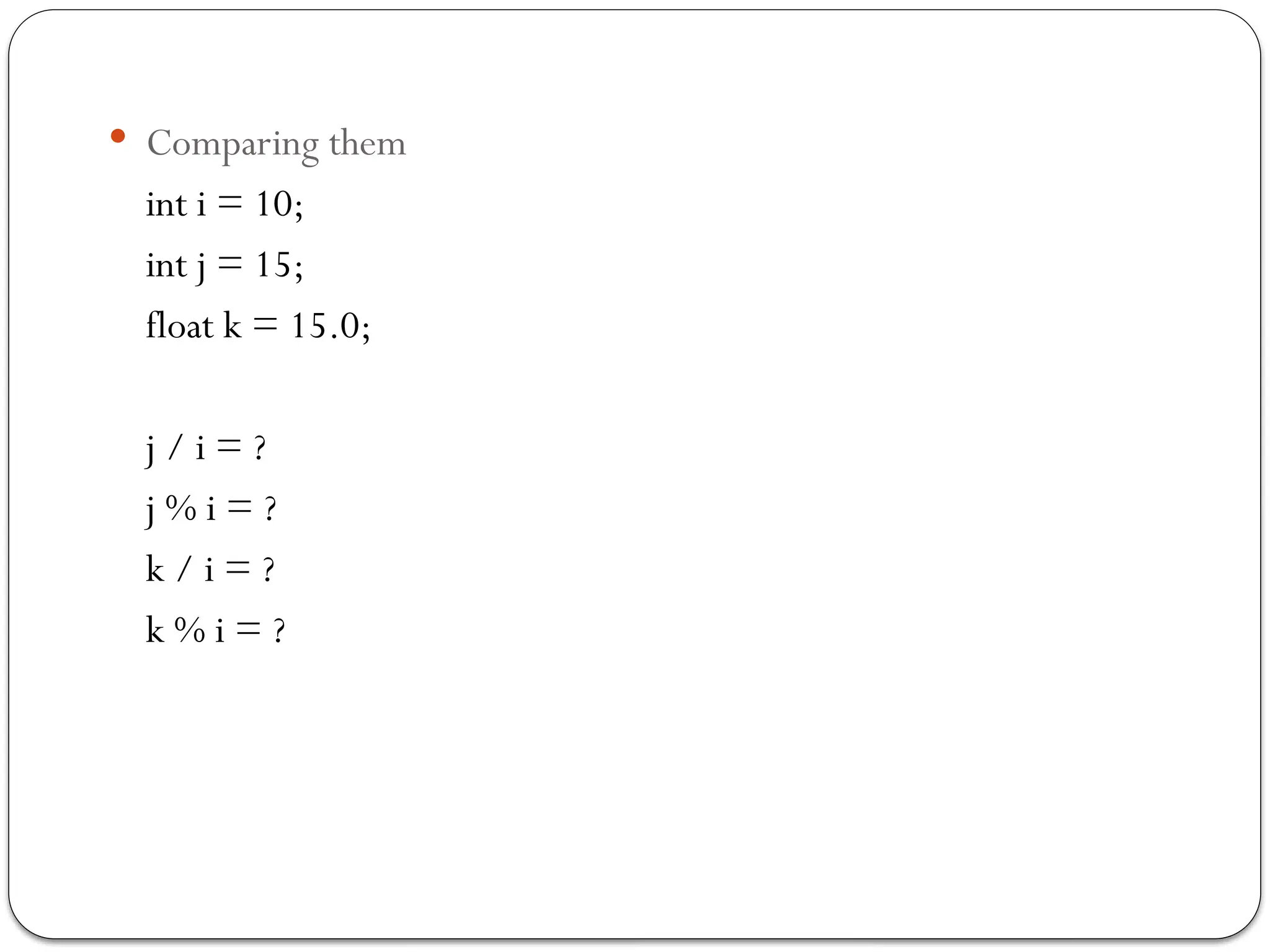  Comparing them
int i = 10;
int j = 15;
float k = 15.0;
j / i = ?
j % i = ?
k / i = ?
k % i = ?
 