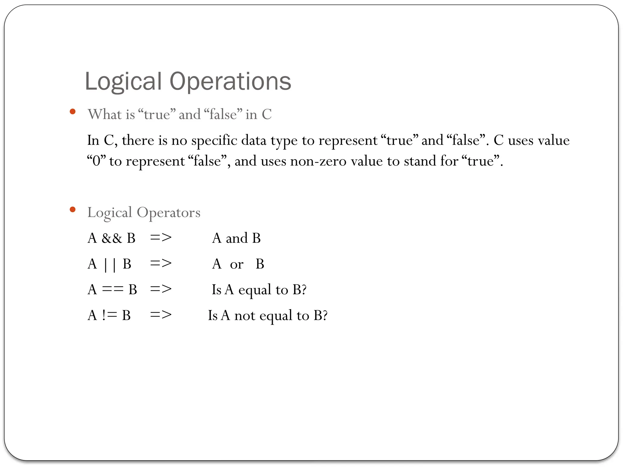 Logical Operations
 What is “true” and “false” in C
In C, there is no specific data type to represent “true” and “false”. C uses value
“0” to represent “false”, and uses non-zero value to stand for “true”.
 Logical Operators
A && B => A and B
A || B => A or B
A == B => IsA equal to B?
A != B => IsA not equal to B?
 