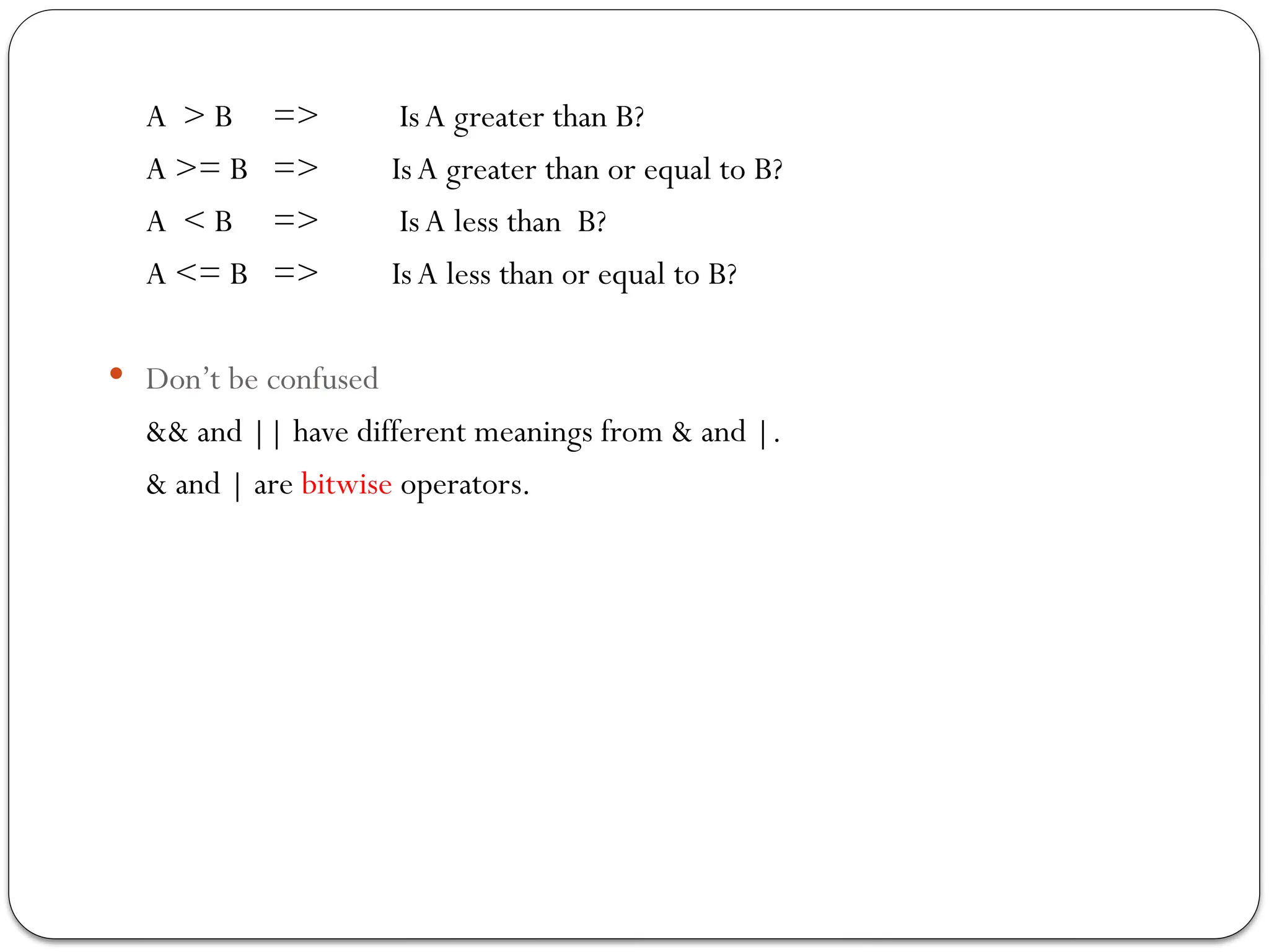 A > B => IsA greater than B?
A >= B => IsA greater than or equal to B?
A < B => IsA less than B?
A <= B => IsA less than or equal to B?
 Don’t be confused
&& and || have different meanings from & and |.
& and | are bitwise operators.
 