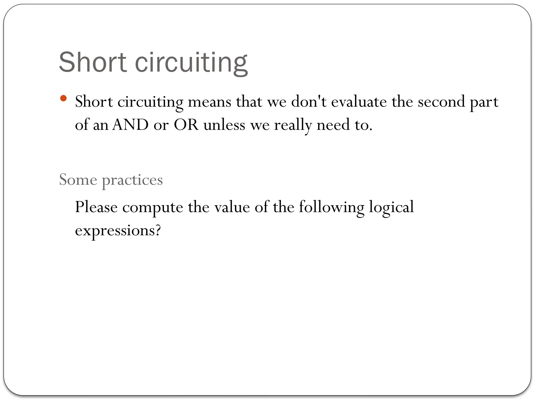 Short circuiting
 Short circuiting means that we don't evaluate the second part
of anAND or OR unless we really need to.
Some practices
Please compute the value of the following logical
expressions?
 