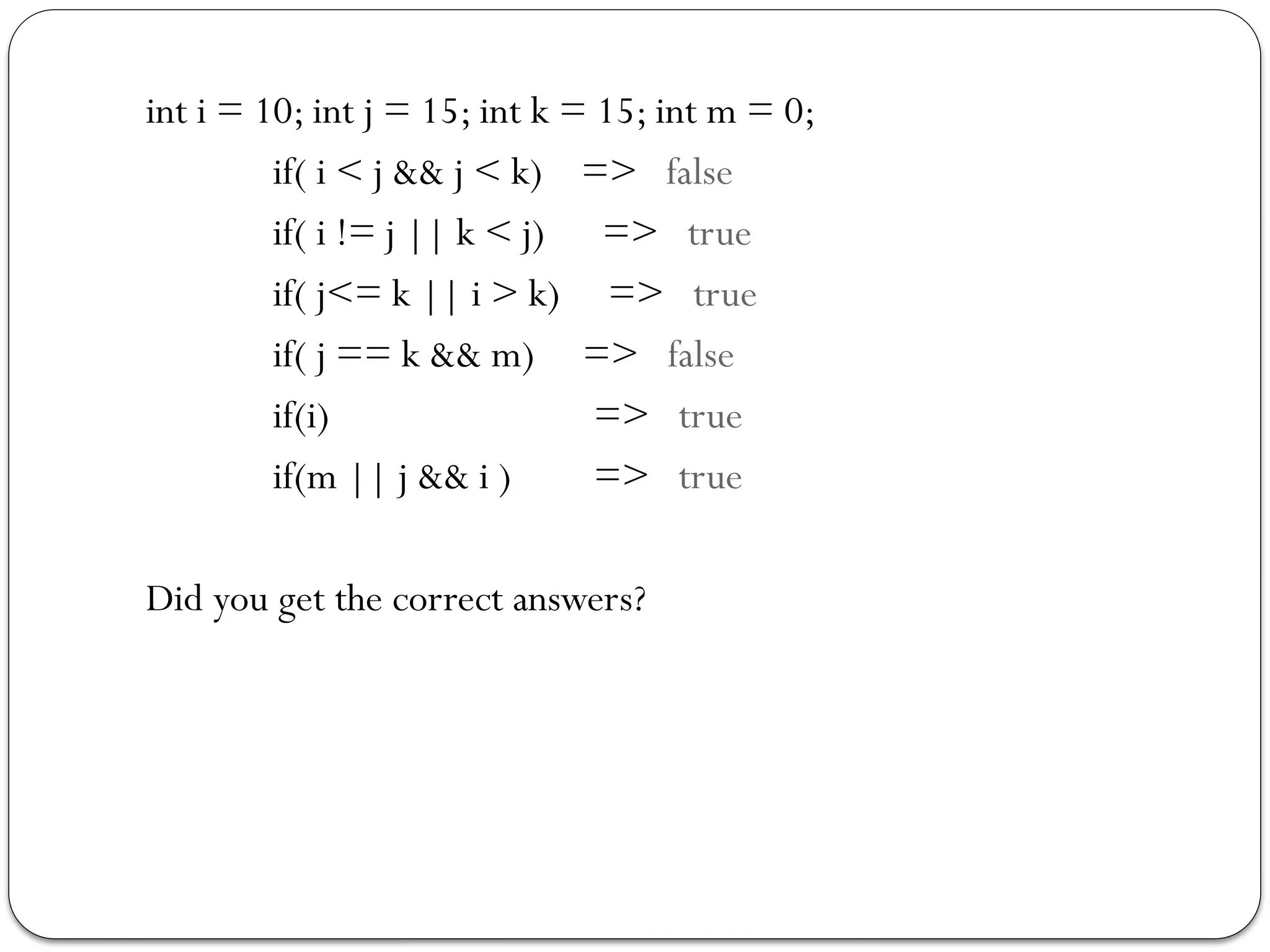 int i = 10; int j = 15; int k = 15; int m = 0;
if( i < j && j < k) => false
if( i != j || k < j) => true
if( j<= k || i > k) => true
if( j == k && m) => false
if(i) => true
if(m || j && i ) => true
Did you get the correct answers?
 