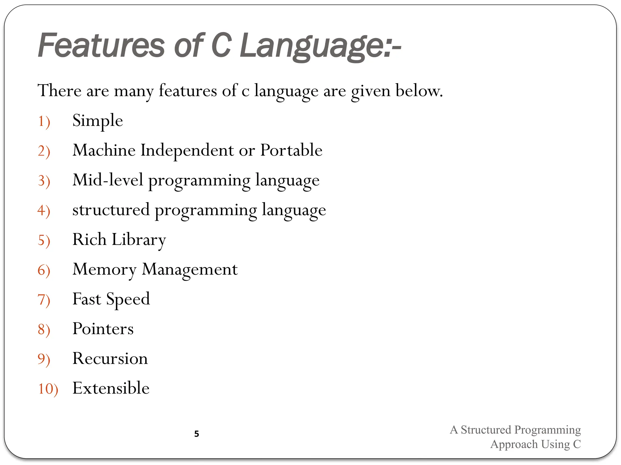 Features of C Language:-
There are many features of c language are given below.
1) Simple
2) Machine Independent or Portable
3) Mid-level programming language
4) structured programming language
5) Rich Library
6) Memory Management
7) Fast Speed
8) Pointers
9) Recursion
10) Extensible
A Structured Programming
Approach Using C
5
 