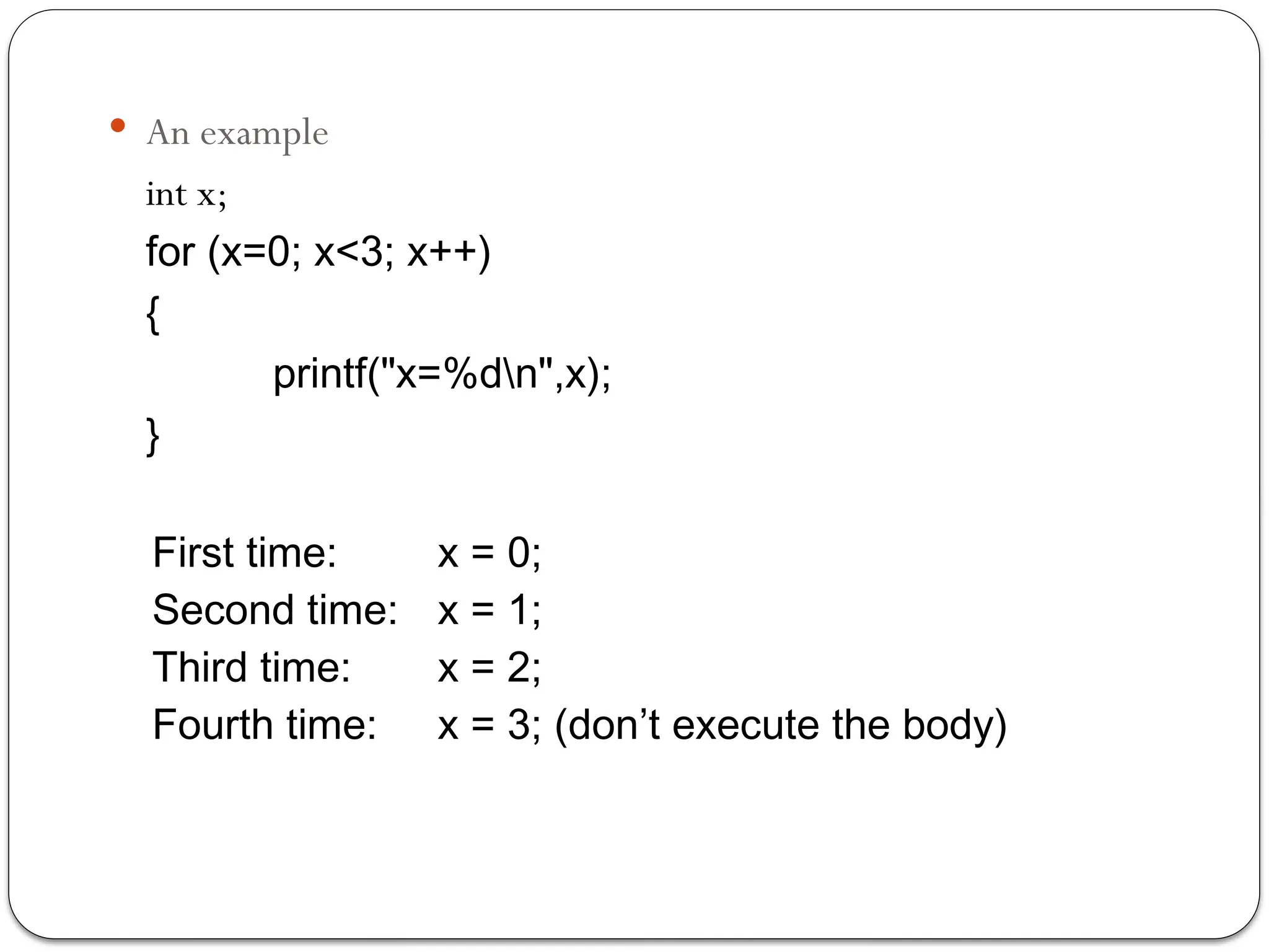  An example
int x;
for (x=0; x<3; x++)
{
printf("x=%dn",x);
}
First time: x = 0;
Second time: x = 1;
Third time: x = 2;
Fourth time: x = 3; (don’t execute the body)
 