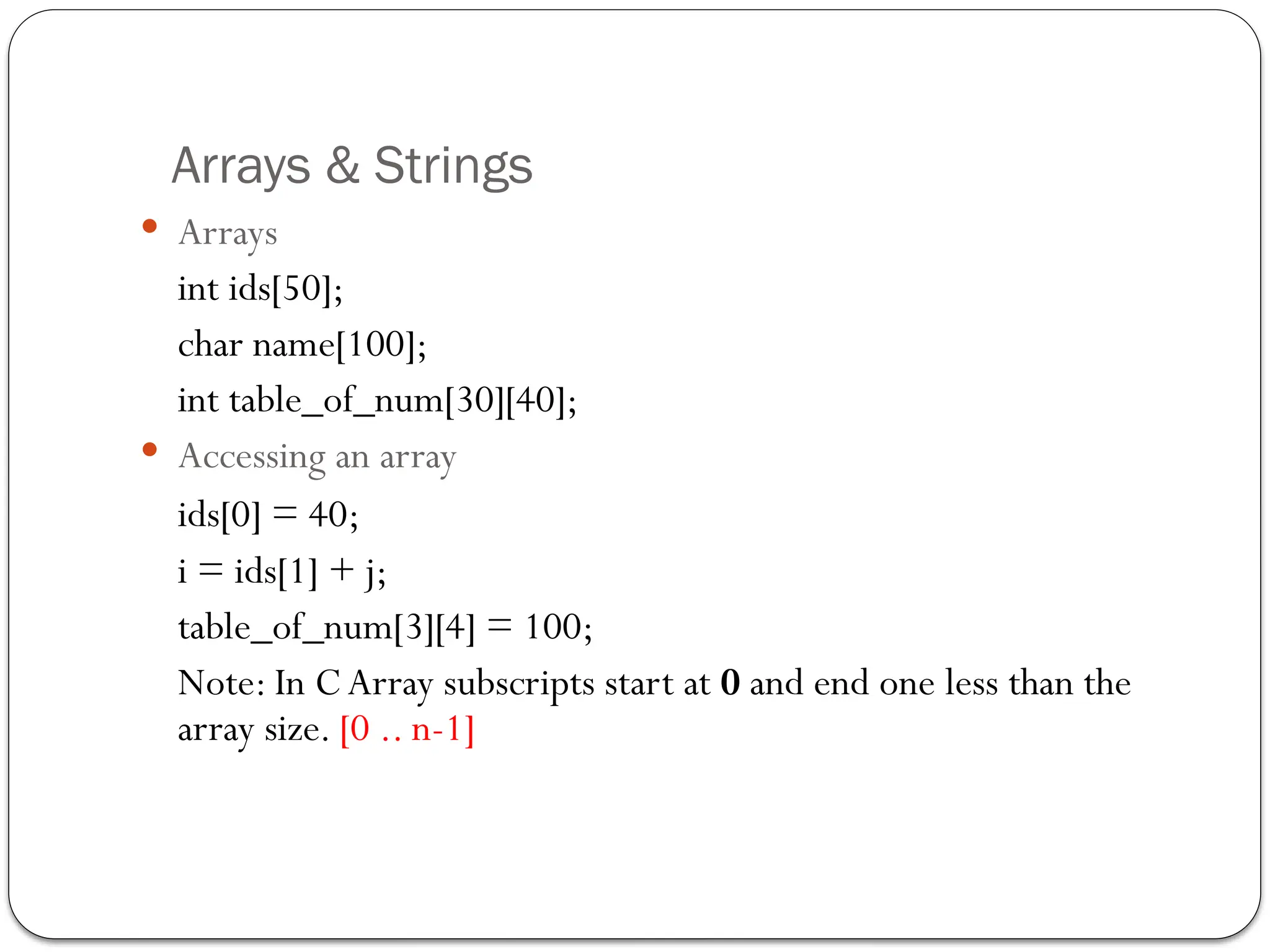 Arrays & Strings
 Arrays
int ids[50];
char name[100];
int table_of_num[30][40];
 Accessing an array
ids[0] = 40;
i = ids[1] + j;
table_of_num[3][4] = 100;
Note: In C Array subscripts start at 0 and end one less than the
array size. [0 .. n-1]
 